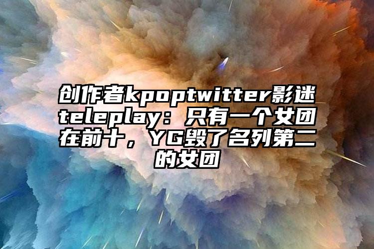 创作者kpoptwitter影迷teleplay：只有一个女团在前十，YG毁了名列第二的女团