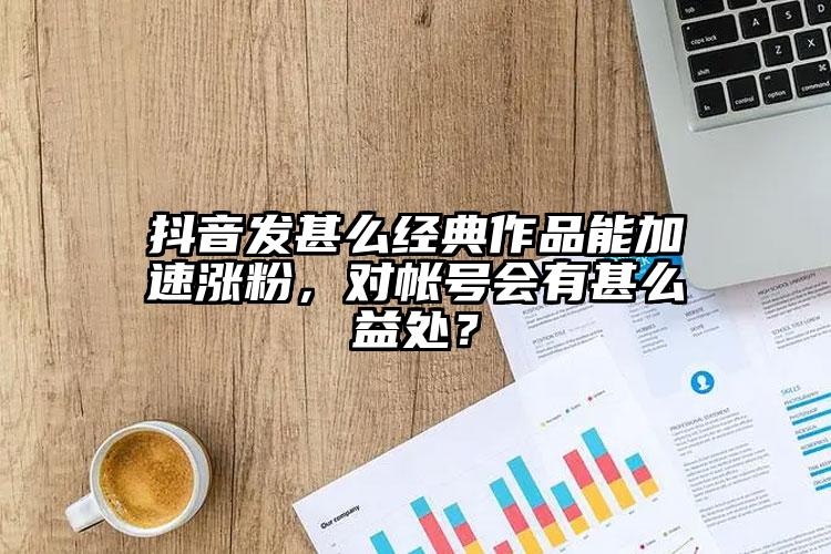 抖音发甚么经典作品能加速涨粉，对帐号会有甚么益处？