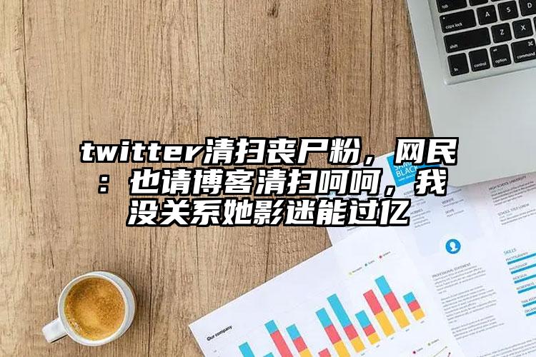 twitter清扫丧尸粉，网民：也请博客清扫呵呵，我没关系她影迷能过亿