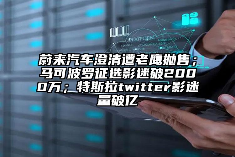 蔚来汽车澄清遭老鹰抛售；马可波罗征选影迷破2000万；特斯拉twitter影迷量破亿