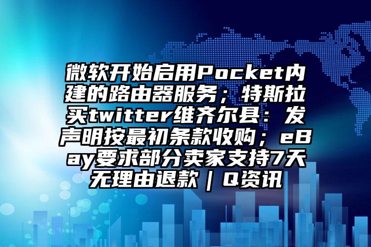 微软开始启用Pocket内建的路由器服务；特斯拉买twitter维齐尔县：发声明按最初条款收购；eBay要求部分卖家支持7天无理由退款｜Q资讯