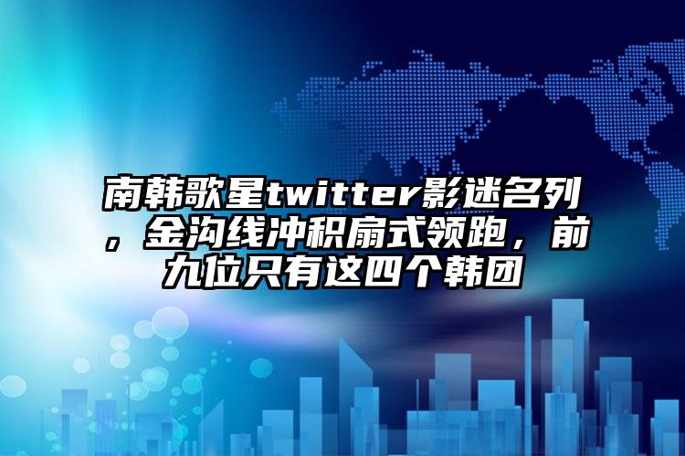 南韩歌星twitter影迷名列，金沟线冲积扇式领跑，前九位只有这四个韩团