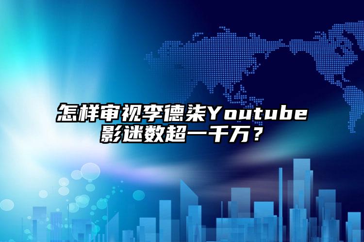 怎样审视李德柒Youtube影迷数超一千万？